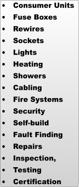 	Consumer Units 	Fuse Boxes 	Rewires 	Sockets 	Lights 	Heating 	Showers 	Cabling 	Fire Systems 	Security 	Self-build 	Fault Finding 	Repairs 	Inspection,  	Testing  	Certification